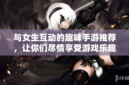 与女生互动的趣味手游推荐，让你们尽情享受游戏乐趣！