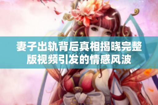 妻子出轨背后真相揭晓完整版视频引发的情感风波