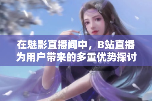 在魅影直播间中，B站直播为用户带来的多重优势探讨