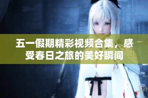 五一假期精彩视频合集，感受春日之旅的美好瞬间
