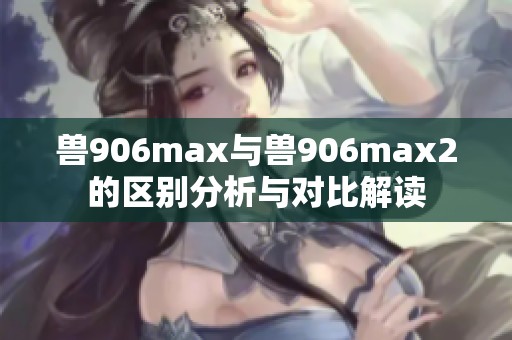 兽906max与兽906max2的区别分析与对比解读