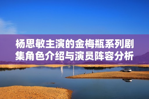 杨思敏主演的金梅瓶系列剧集角色介绍与演员阵容分析