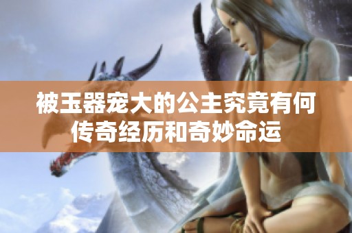 被玉器宠大的公主究竟有何传奇经历和奇妙命运