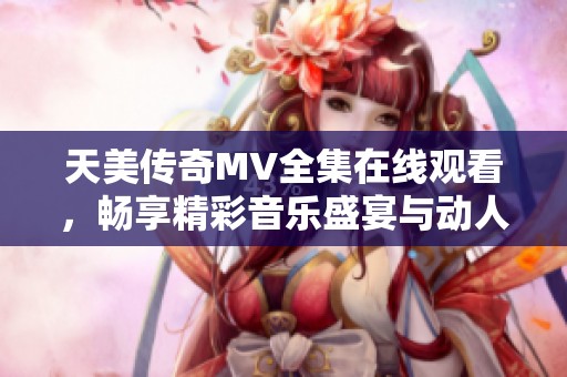 天美传奇MV全集在线观看，畅享精彩音乐盛宴与动人故事