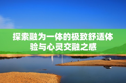 探索融为一体的极致舒适体验与心灵交融之感