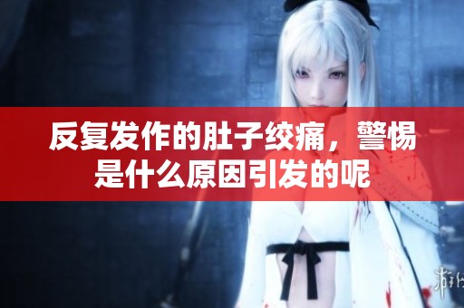 反复发作的肚子绞痛，警惕是什么原因引发的呢