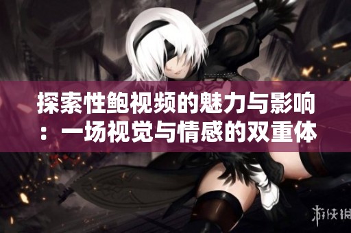 探索性鲍视频的魅力与影响：一场视觉与情感的双重体验