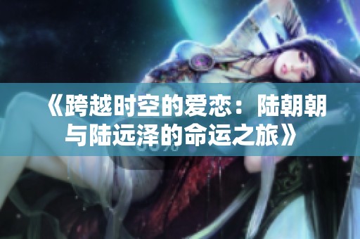 《跨越时空的爱恋：陆朝朝与陆远泽的命运之旅》
