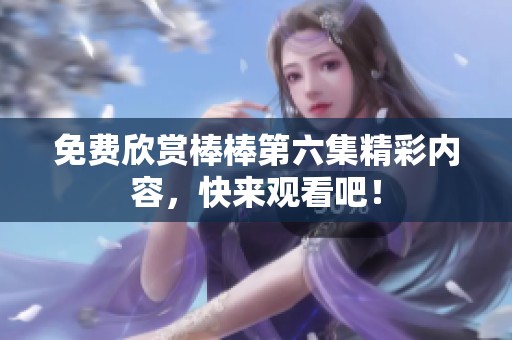 免费欣赏棒棒第六集精彩内容，快来观看吧！
