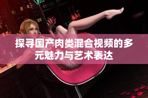 探寻国产肉类混合视频的多元魅力与艺术表达