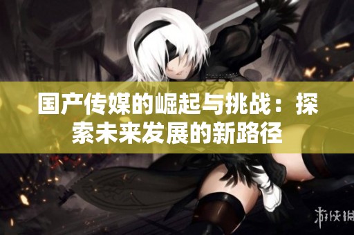国产传媒的崛起与挑战：探索未来发展的新路径