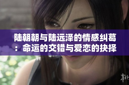 陆朝朝与陆远泽的情感纠葛：命运的交错与爱恋的抉择