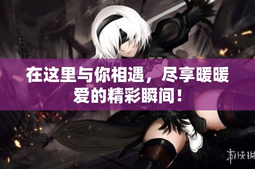 在这里与你相遇，尽享暖暖爱的精彩瞬间！