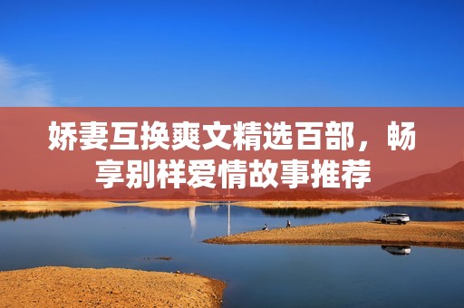娇妻互换爽文精选百部，畅享别样爱情故事推荐