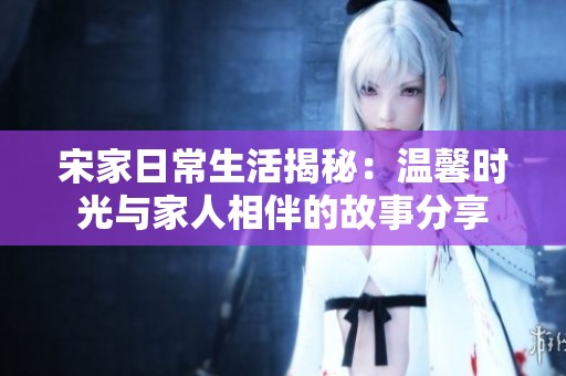 宋家日常生活揭秘：温馨时光与家人相伴的故事分享