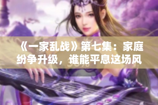 《一家乱战》第七集：家庭纷争升级，谁能平息这场风波？
