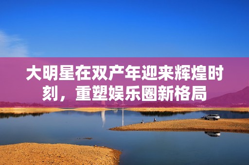 大明星在双产年迎来辉煌时刻，重塑娱乐圈新格局