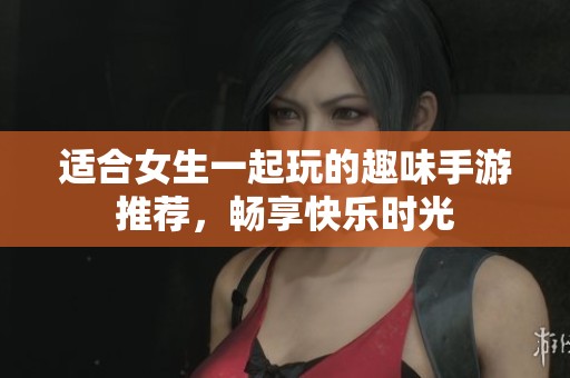 适合女生一起玩的趣味手游推荐，畅享快乐时光