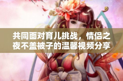 共同面对育儿挑战，情侣之夜不盖被子的温馨视频分享