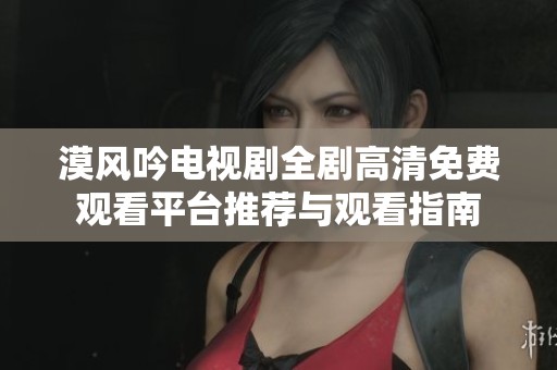 漠风吟电视剧全剧高清免费观看平台推荐与观看指南