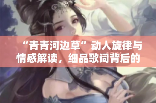 “青青河边草”动人旋律与情感解读，细品歌词背后的故事