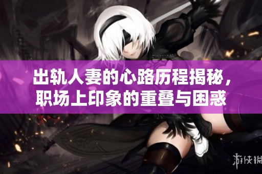 出轨人妻的心路历程揭秘，职场上印象的重叠与困惑