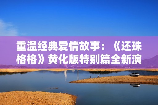 重温经典爱情故事：《还珠格格》黄化版特别篇全新演绎