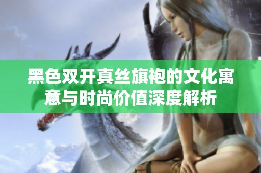 黑色双开真丝旗袍的文化寓意与时尚价值深度解析