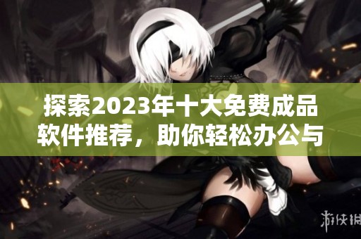 探索2023年十大免费成品软件推荐，助你轻松办公与创作