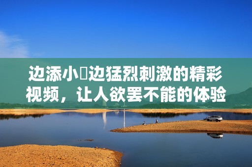 边添小泬边猛烈刺激的精彩视频，让人欲罢不能的体验