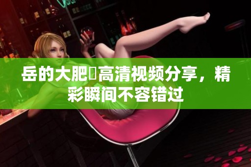 岳的大肥坹高清视频分享，精彩瞬间不容错过