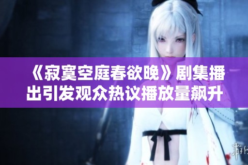 《寂寞空庭春欲晚》剧集播出引发观众热议播放量飙升