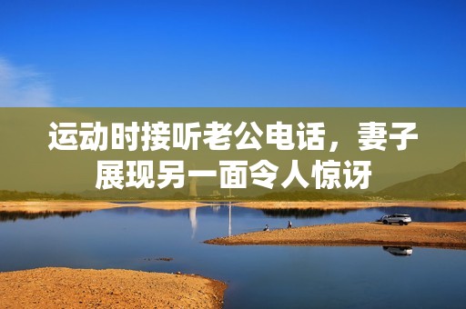 运动时接听老公电话，妻子展现另一面令人惊讶