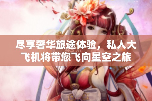 尽享奢华旅途体验，私人大飞机将带您飞向星空之旅