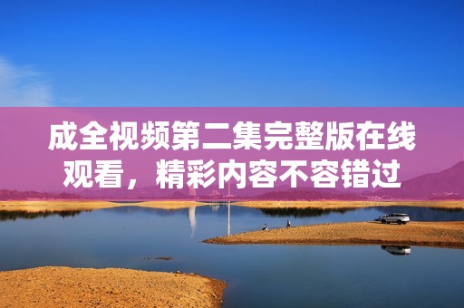 成全视频第二集完整版在线观看，精彩内容不容错过
