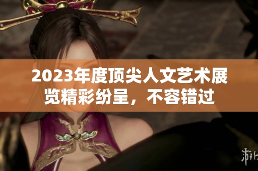 2023年度顶尖人文艺术展览精彩纷呈，不容错过