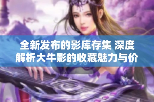 全新发布的影库存集 深度解析大牛影的收藏魅力与价值