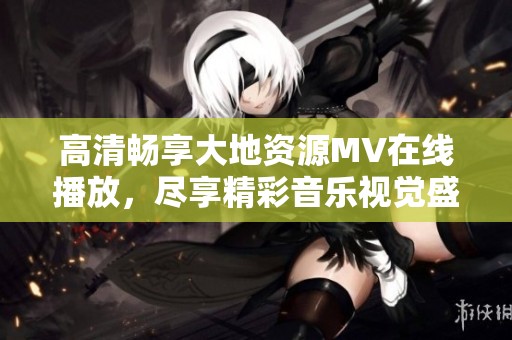 高清畅享大地资源MV在线播放，尽享精彩音乐视觉盛宴