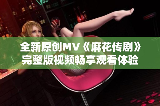 全新原创MV《麻花传剧》完整版视频畅享观看体验