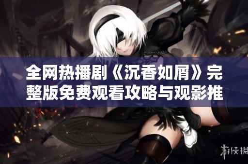 全网热播剧《沉香如屑》完整版免费观看攻略与观影推荐