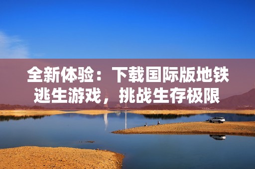 全新体验：下载国际版地铁逃生游戏，挑战生存极限