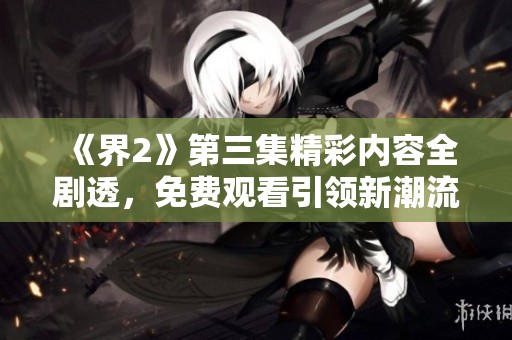 《界2》第三集精彩内容全剧透，免费观看引领新潮流