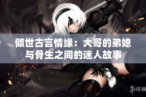 倾世古言情缘：大哥的弟媳与骨生之间的迷人故事