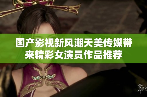 国产影视新风潮天美传媒带来精彩女演员作品推荐