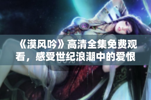 《漠风吟》高清全集免费观看，感受世纪浪潮中的爱恨情仇