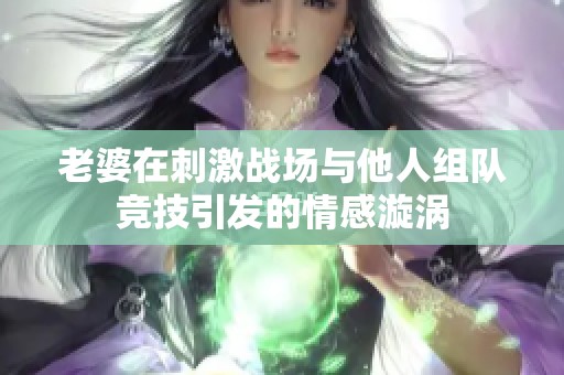 老婆在刺激战场与他人组队竞技引发的情感漩涡