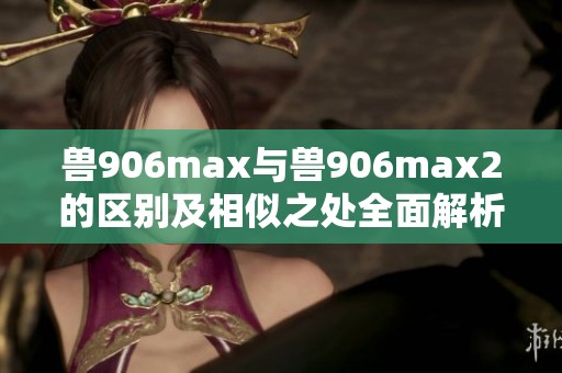 兽906max与兽906max2的区别及相似之处全面解析
