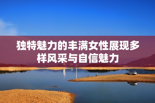独特魅力的丰满女性展现多样风采与自信魅力
