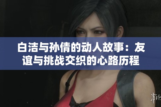 白洁与孙倩的动人故事：友谊与挑战交织的心路历程