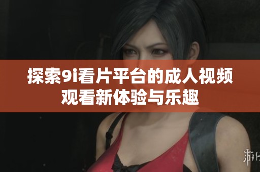 探索9i看片平台的成人视频观看新体验与乐趣